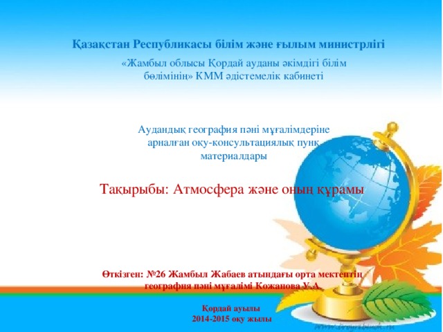 Қазақстан Республикасы білім және ғылым министрлігі «Жамбыл облысы Қордай ауданы әкімдігі білім бөлімінің» КММ әдістемелік кабинеті Аудандық география пәні мұғалімдеріне арналған оқу-консультациялық пунк материалдары Тақырыбы: Атмосфера және оның құрамы  Өткізген: №26 Жамбыл Жабаев атындағы орта мектептің  география пәні мұғалімі Кожанова У.А .  Қордай ауылы 2014-2015 оқу жылы