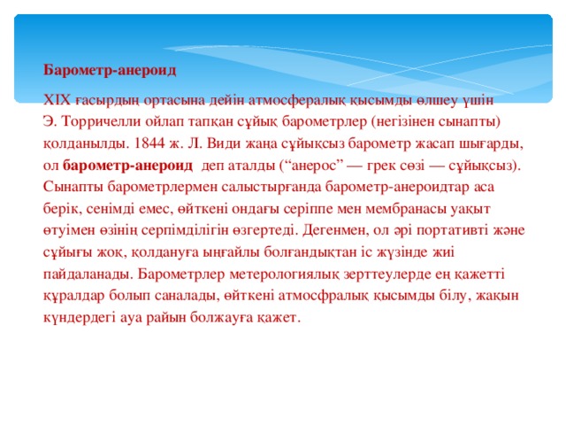 Барометр-анероид ХІХ ғасырдың ортасына дейін атмосфералық қысымды өлшеу үшін Э. Торричелли ойлап тапқан сұйық барометрлер (негізінен сынапты) қолданылды. 1844 ж. Л. Види жаңа сұйықсыз барометр жасап шығарды, ол барометр-анероид  деп аталды (“анерос” — грек сөзі — сұйықсыз). Сынапты барометрлермен салыстырғанда барометр-анероидтар аса берік, сенімді емес, өйткені ондағы серіппе мен мембранасы уақыт өтуімен өзінің серпімділігін өзгертеді. Дегенмен, ол әрі портативті және сұйығы жоқ, қолдануға ыңғайлы болғандықтан іс жүзінде жиі пайдаланады. Барометрлер метерологиялық зерттеулерде ең қажетті құралдар болып саналады, өйткені атмосфралық қысымды білу, жақын күндердегі ауа райын болжауға қажет.