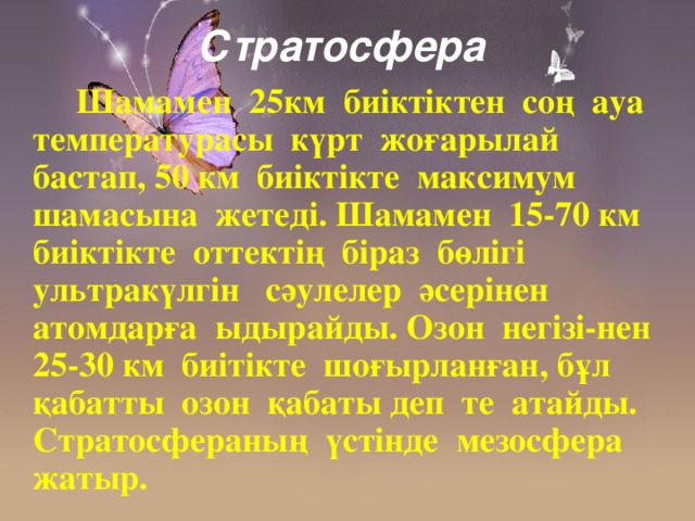 Стратосфера   Шамамен 25км биіктіктен соң ауа температурасы күрт жоғарылай бастап, 50 км биіктікте максимум шамасына жетеді. Шамамен 15-70 км биіктікте оттектің біраз бөлігі ультракүлгін сәулелер әсерінен атомдарға ыдырайды. Озон негізі-нен 25-30 км биітікте шоғырланған, бұл қабатты озон қабаты деп те атайды. Стратосфераның үстінде мезосфера жатыр.