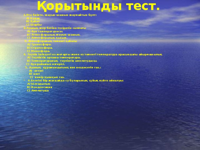 Қорытынды тест. 1.Өте биікте, жауын-шашын жаумайтын бұлт:  A) Будақ  B) Қабат  C) Шарбы 2.Ауаның жер бетіне түсіретін салмағы  А) Ауа температурасы.  В) Атмосфералық жауын-шашын.  С) Атмосфералық қысым.  3. Атмосфераның төменгі қабаты  А) Тропосфера.  В) Стратосфера.  С) Мезосфера. 4. Тәулік ішіндегі ез жоғарғы және ез төменгі температура арасындағы айырмашылық  А) Тәуліктік орташа температура.  В) Температураның тәуліктік амплитудасы.  С) Ауа-райыныз өзгерісі.  5. Ауаның құрамындағыең көп кездесетін газ.:  A) оттегі  B) азот  C) көмір қышқыл газ. 6.Белгілі бір жағдайда су буларының сұйық күйге айналуы:  A) Ылғадылық  B) Конденсация  C) Амплитуда