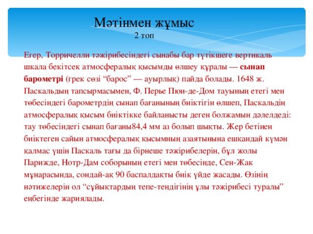 Мәтінмен жұмыс 2 топ Егер, Торричелли тәжірибесіндегі сынабы бар түтікшеге вертикаль шкала бекітсек атмосфералық қысымды өлшеу құралы — сынап барометрі (грек сөзі “барос” — ауырлық) пайда болады. 1648 ж. Паскальдың тапсырмасымен, Ф. Перье Пюи-де-Дом тауының етегі мен төбесіндегі барометрдің сынап бағанының биіктігін өлшеп, Паскальдің атмосфералық қысым биіктікке байланысты деген болжамын дәлелдеді: тау төбесіндегі сынап бағаны84,4 мм аз болып шықты. Жер бетінен биіктеген сайын атмосфералық қысымның азаятынына ешқандай күмән қалмас үшін Паскаль тағы да бірнеше тәжірибелерін, бұл жолы Парижде, Нотр-Дам соборының етегі мен төбесінде, Сен-Жак мұнарасында, сондай-ақ 90 баспалдақты биік үйде жасады. Өзінің нәтижелерін ол “сұйықтардың тепе-теңдігінің ұлы тәжірибесі туралы” еңбегінде жариялады.