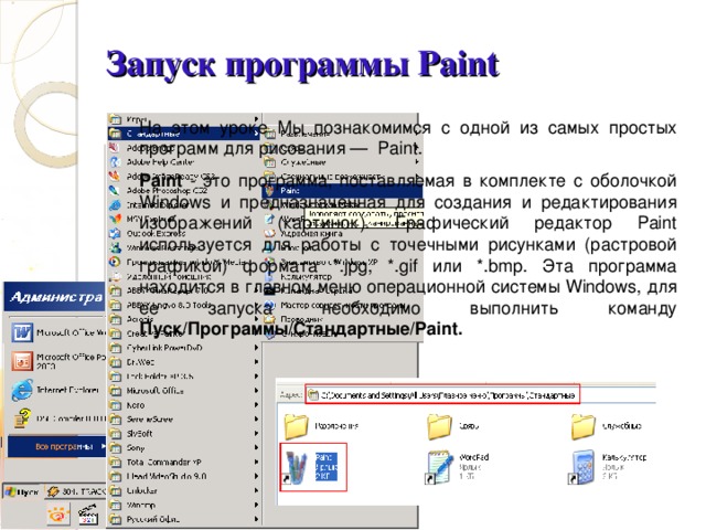 Запуск программы Paint На этом уроке Мы познакомимся с одной из самых простых программ для рисования — Paint. Paint - это программа, поставляемая в комплекте с оболочкой Windows и предназначенная для создания и редактирования изображений (картинок). Графический редактор Paint используется для работы с точечными рисунками (растровой графикой) формата *. jpg , *. gif или *. bmp . Эта программа находится в главном меню операционной системы Windows , для ее запуска необходимо выполнить команду Пуск/Программы/Стандартные/ Paint .