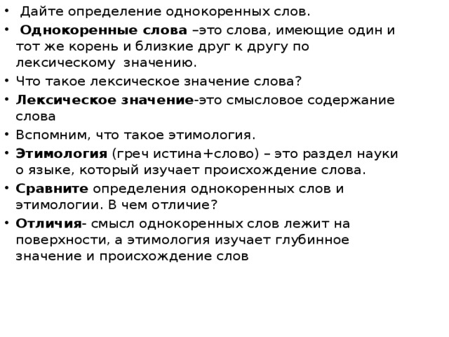 Дайте определение однокоренных слов.  Однокоренные слова –это слова, имеющие один и тот же корень и близкие друг к другу по лексическому значению. Что такое лексическое значение слова? Лексическое значение -это смысловое содержание слова Вспомним, что такое этимология. Этимология (греч истина+слово) – это раздел науки о языке, который изучает происхождение слова. Сравните определения однокоренных слов и этимологии. В чем отличие? Отличия - смысл однокоренных слов лежит на поверхности, а этимология изучает глубинное значение и происхождение слов