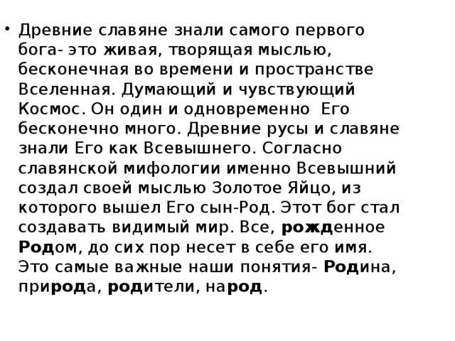 Древние славяне знали самого первого бога- это живая, творящая мыслью, бесконечная во времени и пространстве Вселенная. Думающий и чувствующий Космос. Он один и одновременно Его бесконечно много. Древние русы и славяне знали Его как Всевышнего. Согласно славянской мифологии именно Всевышний создал своей мыслью Золотое Яйцо, из которого вышел Его сын-Род. Этот бог стал создавать видимый мир. Все, рожд енное Род ом, до сих пор несет в себе его имя. Это самые важные наши понятия- Род ина, при род а, род ители, на род .