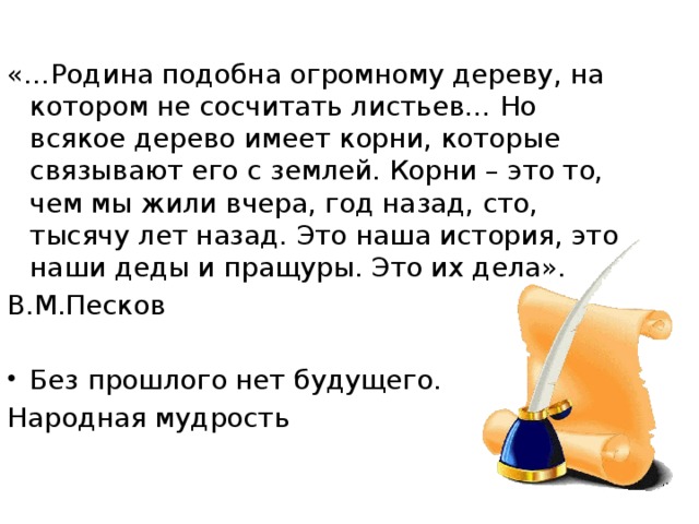 «…Родина подобна огромному дереву, на котором не сосчитать листьев… Но всякое дерево имеет корни, которые связывают его с землей. Корни – это то, чем мы жили вчера, год назад, сто, тысячу лет назад. Это наша история, это наши деды и пращуры. Это их дела». В.М.Песков   Без прошлого нет будущего. Народная мудрость