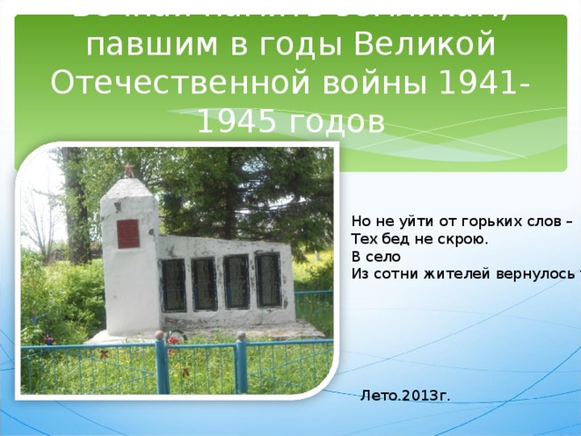 Вечная память землякам, павшим в годы Великой Отечественной войны 1941-1945 годов Но не уйти от горьких слов – Тех бед не скрою. В село Из сотни жителей вернулось трое. Лето.2013г.