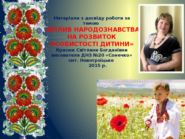 Матеріали з досвіду роботи за темою  «ВПЛИВ НАРОДОЗНАВСТВА НА РОЗВИТОК ОСОБИСТОСТІ ДИТИНИ»  Красюк Світлани Богданівни  вихователя ДНЗ №20 «Сонечко»   смт. Новотроїцьке  2015 р.