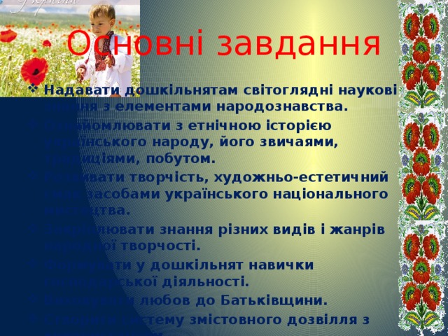 Основні завдання Надавати дошкільнятам світоглядні наукові знання з елементами народознавства. Ознайомлювати з етнічною історією українського народу, його звичаями, традиціями, побутом. Розвивати творчість, художньо-естетичний смак засобами українського національного мистецтва. Закріплювати знання різних видів і жанрів народної творчості. Формувати у дошкільнят навички господарської діяльності. Виховувати любов до Батьківщини. Створити систему змістовного дозвілля з використанням українських звичаїв, обрядів, традиційних свят.