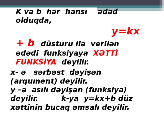 K və b hər hansı ədəd olduqda,   y=kx + b düsturu ilə  verilən ədədi funksiyaya XƏTTİ FUNKSİYA deyilir. x-  ə  sərbəst dəyişən ( arqument ) deyilir. y – ə asılı dəyişən (funksiya) deyilir.   k-ya y=kx+b düz xəttinin bucaq əmsalı deyilir.