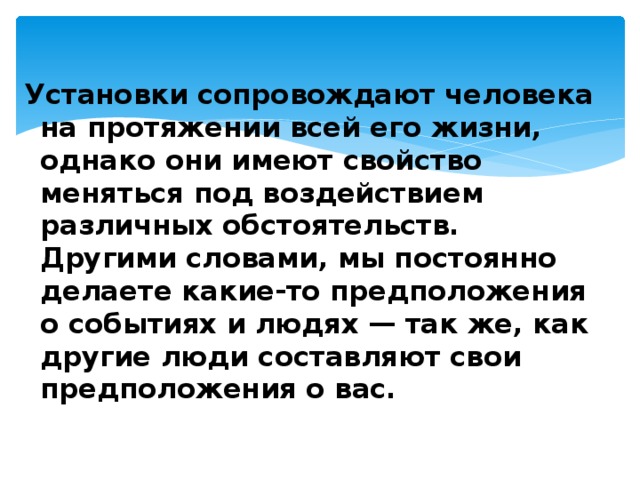 Установки сопровождают человека на протяжении всей его жизни, однако они имеют свойство меняться под воздействием различных обстоятельств. Другими словами, мы постоянно делаете какие-то предположения о событиях и людях — так же, как другие люди составляют свои предположения о вас.