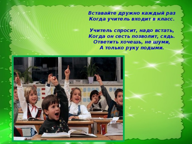 Вставайте дружно каждый раз  Когда учитель входит в класс.  Учитель спросит, надо встать,  Когда он сесть позволит, сядь.  Ответить хочешь, не шуми,  А только руку подыми.