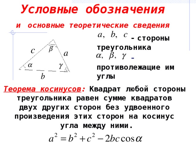 Условные обозначения  и  основные теоретические сведения   -  стороны треугольника  - противолежащие им углы   Теорема косинусов :  Квадрат любой стороны треугольника равен сумме квадратов двух других сторон без удвоенного произведения этих сторон на косинус угла между ними.
