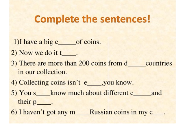 1) I  have a big c_____of coins. 2) Now we do it t____. 3) There are more than 200 coins from d_____countries in our collection. 4) Collecting coins isn’t e____,you know. 5) You s____know much about different c_____and their p____. 6) I haven’t got any m____Russian coins in my c___.