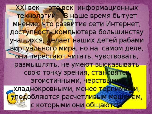 XXI век – это век информационных технологий. В наше время бытует мнение, что развитие сети Интернет, доступность компьютера большинству учащихся, делает наших детей рабами виртуального мира, но на самом деле, они перестают читать, чувствовать, размышлять, не умеют высказывать свою точку зрения, становятся эгоистичными, черствыми, хладнокровными, менее терпимыми, уподобляются расчетливым машинам, с которыми они общаются.