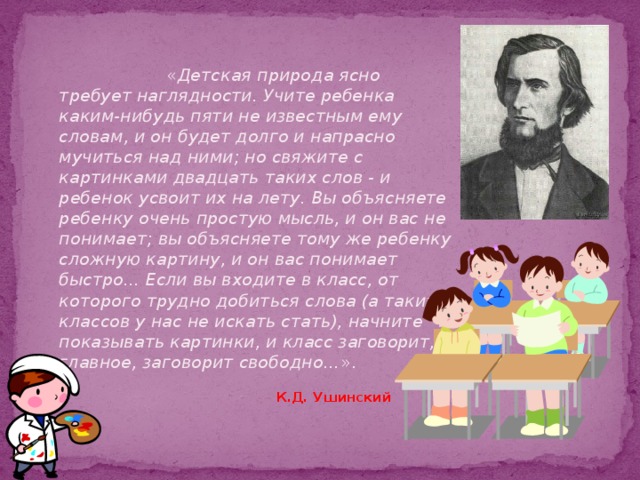 « Детская природа ясно требует наглядности. Учите ребенка каким-нибудь пяти не известным ему словам, и он будет долго и напрасно мучиться над ними; но свяжите с картинками двадцать таких слов - и ребенок усвоит их на лету. Вы объясняете ребенку очень простую мысль, и он вас не понимает; вы объясняете тому же ребенку сложную картину, и он вас понимает быстро... Если вы входите в класс, от которого трудно добиться слова (а таких классов у нас не искать стать), начните показывать картинки, и класс заговорит, а главное, заговорит свободно… ».    К.Д. Ушинский