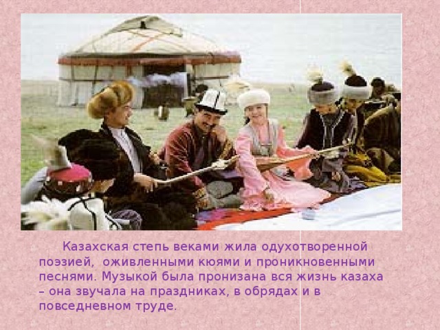 Казахская степь веками жила одухотворенной поэзией, оживленными кюями и проникновенными песнями. Музыкой была пронизана вся жизнь казаха – она звучала на праздниках, в обрядах и в повседневном труде.