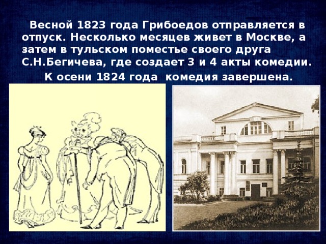 Весной 1823 года Грибоедов отправляется в отпуск. Несколько месяцев живет в Москве, а затем в тульском поместье своего друга С.Н.Бегичева, где создает 3 и 4 акты комедии.  К осени 1824 года комедия завершена.