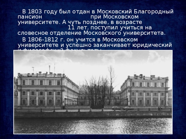 В 1803 году был отдан в Московский Благородный пансион при Московском университете. А чуть позднее, в возрасте 11 лет, поступил учиться на словесное отделение Московского университета.  В 1806-1812 г. он учится в Московском университете и успешно заканчивает юридический и философский факультеты.