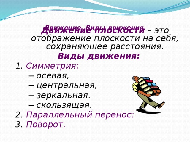 Движение. Виды движения.    Движение плоскости – это отображение плоскости на себя, сохраняющее расстояния. Виды движения: 1. Симметрия: ─ осевая, ─ центральная, ─ зеркальная. ─ скользящая. 2. Параллельный перенос: 3. Поворот.