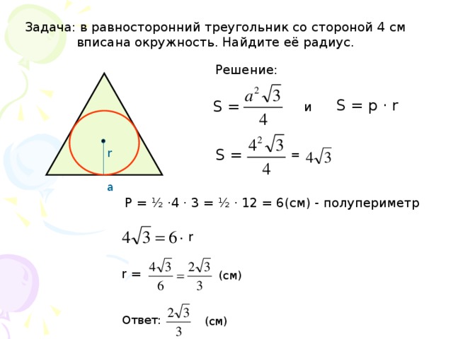 Задача: в равносторонний треугольник со стороной 4 см  вписана окружность. Найдите её радиус. Решение: S = p · r S =  и S =  r =  а P = ½ ·4 · 3 = ½ · 12 = 6(см) - полупериметр r r =  (см) Ответ: (см)