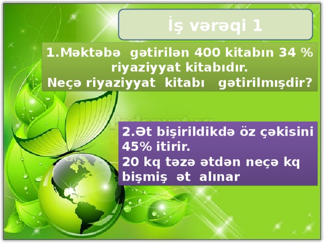 İş vərəqi 1 1.Məktəbə gətirilən 400 kitabın 34 % riyaziyyat kitabıdır. Neçə riyaziyyat kitabı gətirilmışdir? 2.Ət bişirildikdə öz çəkisini 45% itirir. 20 kq təzə ətdən neçə kq bişmiş ət alınar