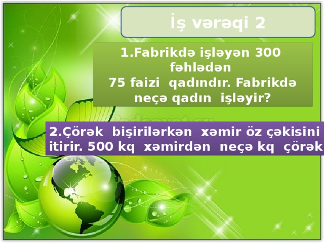 İş vərəqi 2 1.Fabrikdə işləyən 300 fəhlədən 75 faizi qadındır. Fabrikdə neçə qadın işləyir? 2.Çörək bişirilərkən xəmir öz çəkisini 30 % itirir. 500 kq xəmirdən neçə kq çörək bişir?