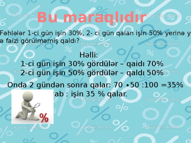 Bu maraqlıdır Məsələ: Fəhlələr 1-ci gün işin 30%, 2- ci gün qalan işin 50% yerinə yetirdilər.  İşin neçə faizi görülməmiş qaldı?  Həlli: 1-ci gün işin 30% gördülər – qaidı 70% 2-ci gün işin 50% gördülər – qaldı 50% Onda 2 gündən sonra qalar: 70 ∙50 :100 =35%  Cavab : işin 35 % qalar.