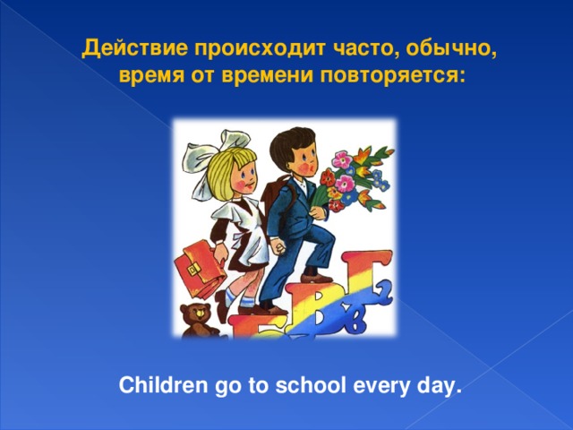 Действие происходит часто, обычно, время от времени повторяется:  Children go to school every day.