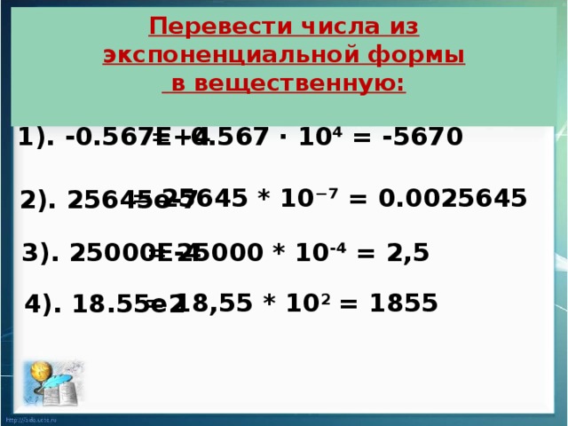 Перевести числа из экспоненциальной формы  в вещественную: 1). -0.567E+4 = -0.567 · 10⁴ = -5670 = 25645 * 10⁻⁷ = 0.0025645 2). 25645е-7  3). 25000E-4  = 25000 * 10 - ⁴ = 2,5 = 18,55 * 10 2 = 1855 4). 18.55е2
