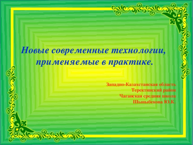 Новые современные технологии,  применяемые в практике. Западно-Казахстанская область Теректинский район Чаганская средняя школа Шыныбекова Ю.К .