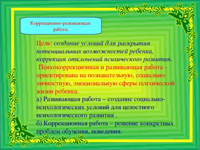 Коррекционно-развивающая работа. Цель:  создание условий для раскрытия потенциальных возможностей ребенка, коррекция отклонений психического развития.    Психокоррекционная и развивающая работа - ориентирована на познавательную, социально-личностную, эмоциональную сферы психической жизни ребенка. а) Развивающая работа – создание социально-психологических условий для целостного психологического развития . б) Коррекционная работа – решение конкретных проблем обучения, поведения.