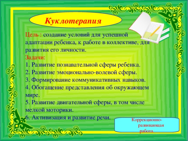 Куклотерапия Цель :  создание условий для успешной адаптации ребенка, к работе в коллективе, для развития его личности.  Задачи:  1. Развитие познавательной сферы ребенка.  2. Развитие эмоционально-волевой сферы.  3. Формирование коммуникативных навыков.  4. Обогащение представления об окружающем мире.  5. Развитие двигательной сферы, в том числе мелкой моторики.  6. Активизация и развитие речи.   Коррекционно-развивающая работа.