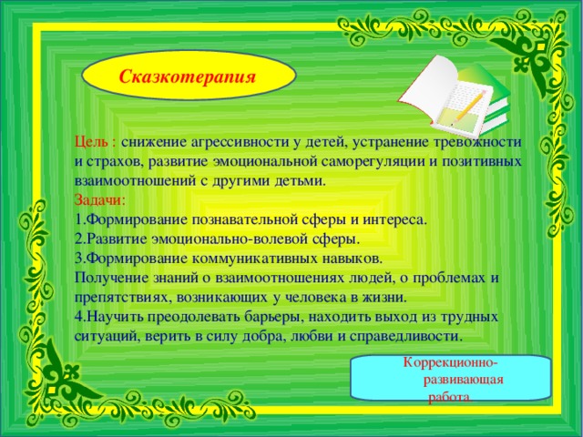 Сказкотерапия   Цель :  снижение агрессивности у детей, устранение тревожности и страхов, развитие эмоциональной саморегуляции и позитивных взаимоотношений с другими детьми. Задачи: Формирование познавательной сферы и интереса. Развитие эмоционально-волевой сферы.  Формирование коммуникативных навыков.  Получение знаний о взаимоотношениях людей, о проблемах и препятствиях, возникающих у человека в жизни. Научить преодолевать барьеры, находить выход из трудных ситуаций, верить в силу добра, любви и справедливости.   Коррекционно-развивающая работа.