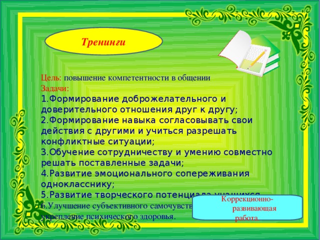 Тренинги    Цель: повышение компетентности в общении Задачи: Формирование доброжелательного и доверительного отношения друг к другу; Формирование навыка согласовывать свои действия с другими и учиться разрешать конфликтные ситуации; Обучение сотрудничеству и умению совместно решать поставленные задачи; Развитие эмоционального сопереживания однокласснику; Развитие творческого потенциала учащихся. Улучшение субъективного самочувствия и  укрепление психического здоровья. Коррекционно-развивающая работа.