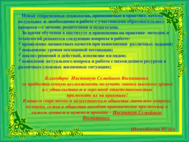 Новые современные технологии, применяемые в практике, весьма актуальны и необходимы в работе с участниками образовательного процесса – с детьми, родителями и педагогами.  За время обучения в институте и применения на практике методик и технологий решаются следующие вопросы в работе: проявление личностных качеств при выполнении различных заданий; повышение уровня осознанной мотивации; анализ решений и действий, изменение взглядов; выявление актуального вопроса и работа с нахождением ресурсов в различных сложных жизненных ситуациях; Благодарю Институт Семейного Воспитания  за предоставленную возможность получать знания высокого уровня  и с удовольствием и огромной ответственностью  применять их на практике! В нашем современном казахстанском обществе значимые вопросы человека, семьи и общества находят практическое применение в самом лучшем и нужном проекте - Институт Семейного Воспитания  Шыныбекова Юлия