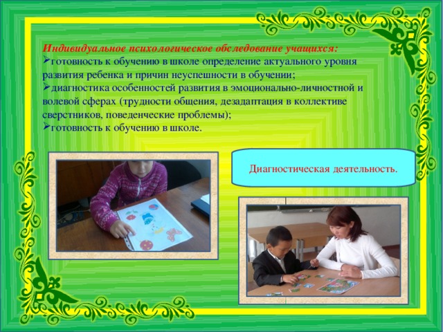 Индивидуальное психологическое обследование учащихся: готовность к обучению в школе определение актуального уровня развития ребенка и причин неуспешности в обучении; диагностика особенностей развития в эмоционально-личностной и волевой сферах (трудности общения, дезадаптация в коллективе сверстников, поведенческие проблемы); готовность к обучению в школе.   Диагностическая деятельность.