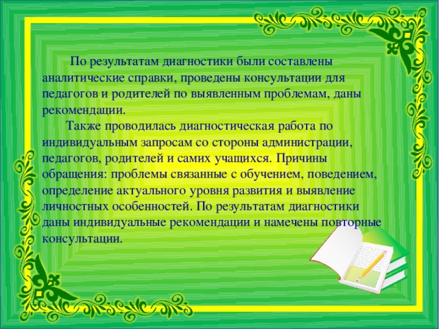 По результатам диагностики были составлены аналитические справки, проведены консультации для педагогов и родителей по выявленным проблемам, даны рекомендации.  Также проводилась диагностическая работа по индивидуальным запросам со стороны администрации, педагогов, родителей и самих учащихся. Причины обращения: проблемы связанные с обучением, поведением, определение актуального уровня развития и выявление личностных особенностей. По результатам диагностики даны индивидуальные рекомендации и намечены повторные консультации.