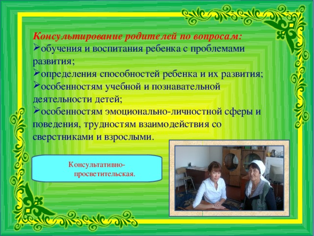 Консультирование родителей по вопросам:  обучения и воспитания ребенка с проблемами развития; определения способностей ребенка и их развития; особенностям учебной и познавательной деятельности детей; особенностям эмоционально-личностной сферы и поведения, трудностям взаимодействия со сверстниками и взрослыми.   Консультативно-просветительская.