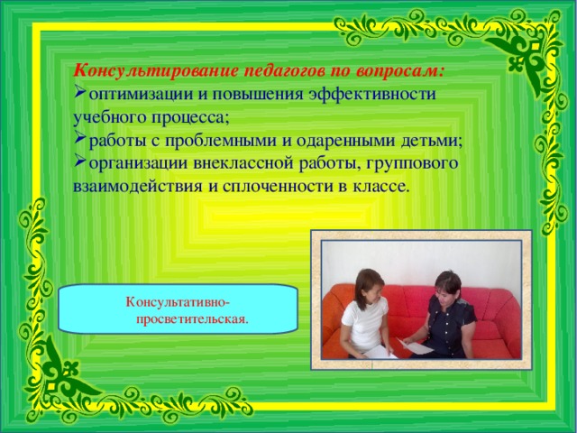 Консультирование педагогов по вопросам: оптимизации и повышения эффективности учебного процесса; работы с проблемными и одаренными детьми; организации внеклассной работы, группового взаимодействия и сплоченности в классе.   Консультативно-просветительская.