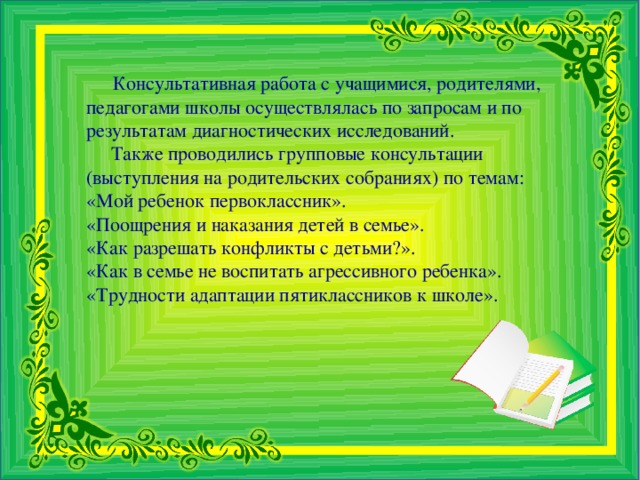 Консультативная работа с учащимися, родителями, педагогами школы осуществлялась по запросам и по результатам диагностических исследований.  Также проводились групповые консультации (выступления на родительских собраниях) по темам: «Мой ребенок первоклассник». «Поощрения и наказания детей в семье». «Как разрешать конфликты с детьми?». «Как в семье не воспитать агрессивного ребенка». «Трудности адаптации пятиклассников к школе».  