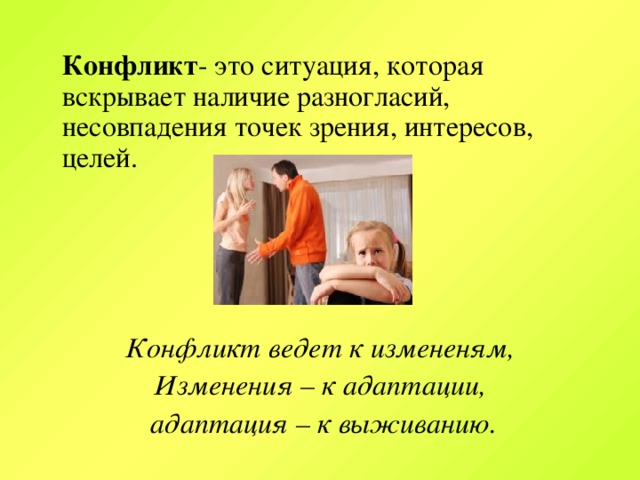 Конфликт - это ситуация, которая вскрывает наличие разногласий, несовпадения точек зрения, интересов, целей.  Конфликт ведет к измененям, Изменения – к адаптации,  адаптация – к выживанию.