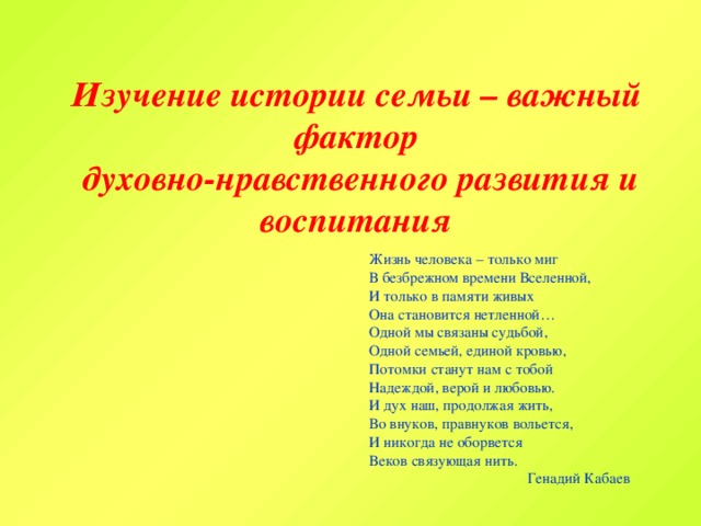 Изучение истории семьи – важный фактор  духовно-нравственного развития и воспитания Жизнь человека – только миг В безбрежном времени Вселенной, И только в памяти живых Она становится нетленной… Одной мы связаны судьбой, Одной семьей, единой кровью, Потомки станут нам с тобой Надеждой, верой и любовью. И дух наш, продолжая жить, Во внуков, правнуков вольется, И никогда не оборвется Веков связующая нить. Генадий Кабаев