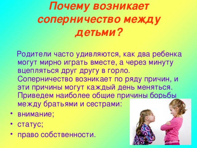 Почему возникает соперничество между детьми?  Родители часто удивляются, как два ребенка могут мирно играть вместе, а через минуту вцепляться друг другу в горло. Соперничество возникает по ряду причин, и эти причины могут каждый день меняться. Приведем наиболее общие причины борьбы между братьями и сестрами: