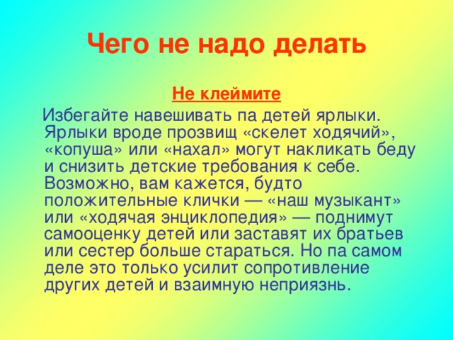 Чего не надо делать Не клеймите  Избегайте навешивать па детей ярлыки. Ярлыки вроде прозвищ «скелет ходячий», «копуша» или «нахал» могут накликать беду и снизить детские требования к себе. Возможно, вам кажется, будто положительные клички — «наш музыкант» или «ходячая энциклопедия» — поднимут самооценку детей или заставят их братьев или сестер больше стараться. Но па самом деле это только усилит сопротивление других детей и взаимную неприязнь.