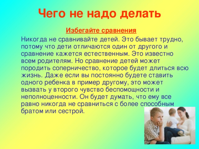 Чего не надо делать Избегайте сравнения  Никогда не сравнивайте детей. Это бывает трудно, потому что дети отличаются один от другого и сравнение кажется естественным. Это известно всем родителям. Но сравнение детей может породить соперничество, которое будет длиться всю жизнь. Даже если вы постоянно будете ставить одного ребенка в пример другому, это может вызвать у второго чувство беспомощности и неполноценности. Он будет думать, что ему все равно никогда не сравниться с более способным братом или сестрой.