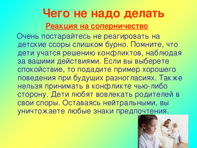 Чего не надо делать Реакция на соперничество  Очень постарайтесь не реагировать на детские ссоры слишком бурно. Помните, что дети учатся решению конфликтов, наблюдая за вашими действиями. Если вы выберете спокойствие, то подадите пример хорошего поведения при будущих разногласиях. Также нельзя принимать в конфликте чью-либо сторону. Дети любят вовлекать родителей в свои споры. Оставаясь нейтральными, вы уничтожаете любые знаки предпочтения.