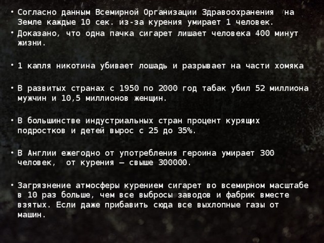 Согласно данным Всемирной Организации Здравоохранения на Земле каждые 10 сек. из-за курения умирает 1 человек. Доказано, что одна пачка сигарет лишает человека 400 минут жизни. 1 капля никотина убивает лошадь и разрывает на части хомяка В развитых странах с 1950 по 2000 год табак убил 52 миллиона мужчин и 10,5 миллионов женщин. В большинстве индустриальных стран процент курящих подростков и детей вырос с 25 до 35%. В Англии ежегодно от употребления героина умирает 300 человек, от курения — свыше 300000. Загрязнение атмосферы курением сигарет во всемирном масштабе в 10 раз больше, чем все выбросы заводов и фабрик вместе взятых. Если даже прибавить сюда все выхлопные газы от машин.