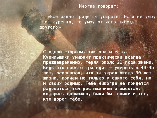 Многие говорят:  «Все равно придется умирать! Если не умру от курения, то умру от чего-нибудь другого». С одной стороны, так оно и есть. Курильщики умирают практически всегда преждевременно, теряя около 21 года жизни. Ведь это просто трагедия — умереть в 40-45 лет, осознавая, что ты украл около 30 лет жизни, причем не только у самого себя, но и своих родных. Тебе никогда не придется радоваться тем достижениям и высотам, которые, возможно, были бы твоими и тех, кто дорог тебе.