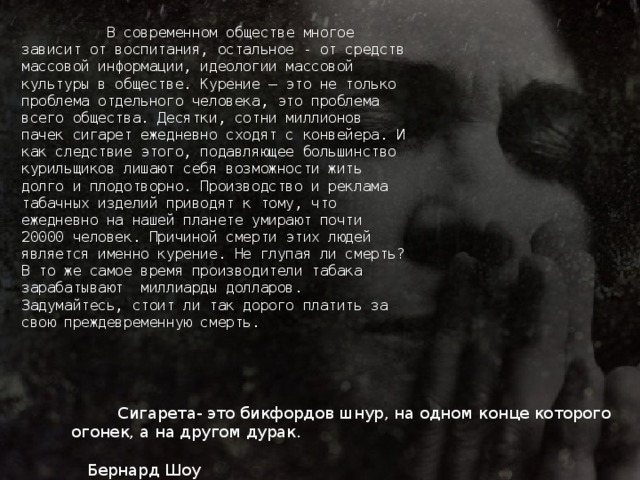 В современном обществе многое зависит от воспитания, остальное - от средств массовой информации, идеологии массовой культуры в обществе. Курение – это не только проблема отдельного человека, это проблема всего общества. Десятки, сотни миллионов пачек сигарет ежедневно сходят с конвейера. И как следствие этого, подавляющее большинство курильщиков лишают себя возможности жить долго и плодотворно. Производство и реклама табачных изделий приводят к тому, что ежедневно на нашей планете умирают почти 20000 человек. Причиной смерти этих людей является именно курение. Не глупая ли смерть? В то же самое время производители табака зарабатывают миллиарды долларов. Задумайтесь, стоит ли так дорого платить за свою преждевременную смерть.   Сигарета- это бикфордов шнур, на одном конце которого огонек, а на другом дурак.  Бернард Шоу