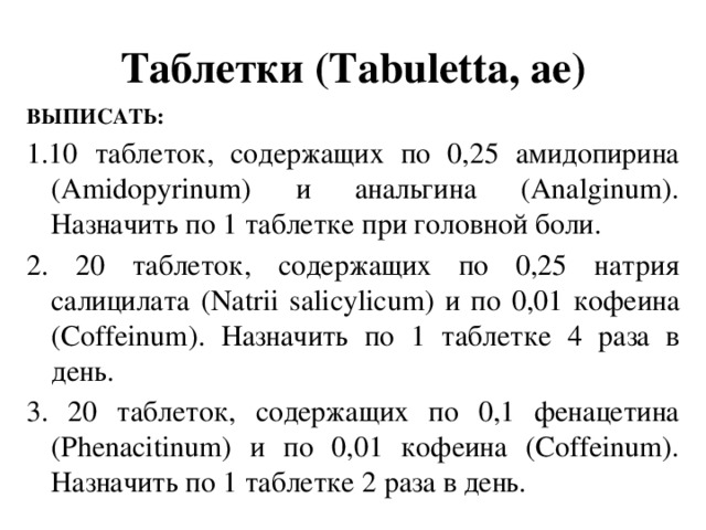 Таблетки (Tabuletta, аe) ВЫПИСАТЬ: 1.10 таблеток, содержащих по 0,25 амидопирина (Amidopyrinum) и анальгина (Analginum). Назначить по 1 таблетке при головной боли. 2. 20 таблеток, содержащих по 0,25 натрия салицилата (Natrii salicylicum) и по 0,01 кофеина (Coffeinum). Назначить по 1 таблетке 4 раза в день. 3. 20 таблеток, содержащих по 0,1 фенацетина (Phenacitinum) и по 0,01 кофеина (Coffeinum). Назначить по 1 таблетке 2 раза в день.